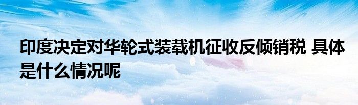 印度决定对华轮式装载机征收反倾销税 具体是什么情况呢(图1)